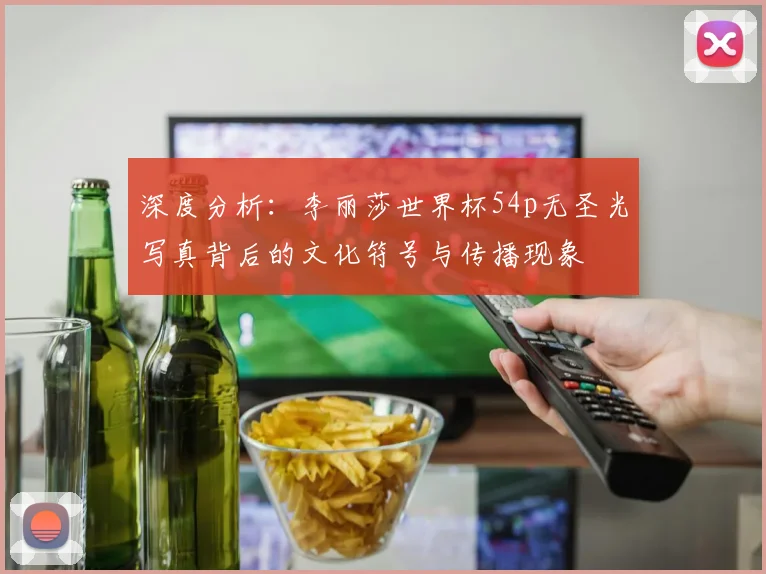 深度分析：李丽莎世界杯54p无圣光写真背后的文化符号与传播现象