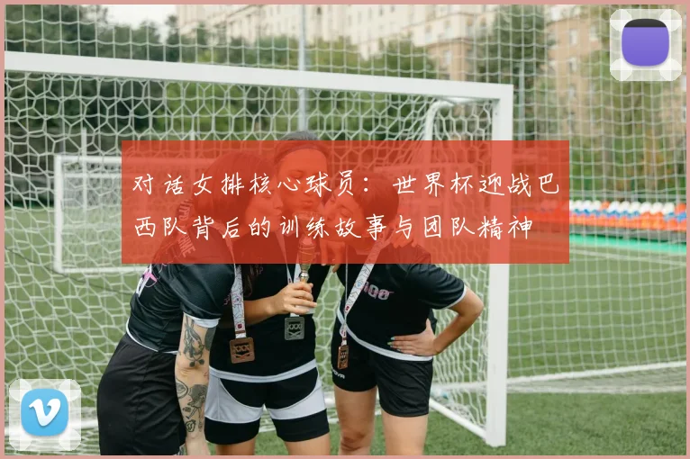 对话女排核心球员：世界杯迎战巴西队背后的训练故事与团队精神