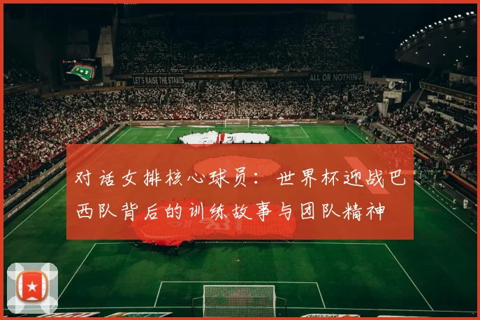 对话女排核心球员：世界杯迎战巴西队背后的训练故事与团队精神