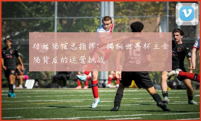 对话场馆总指挥：揭秘世界杯主会场背后的运营挑战