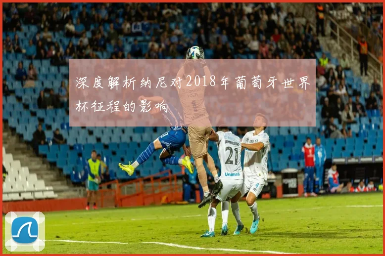 深度解析纳尼对2018年葡萄牙世界杯征程的影响