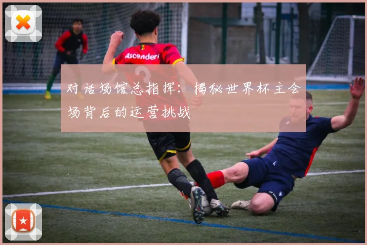 对话场馆总指挥：揭秘世界杯主会场背后的运营挑战