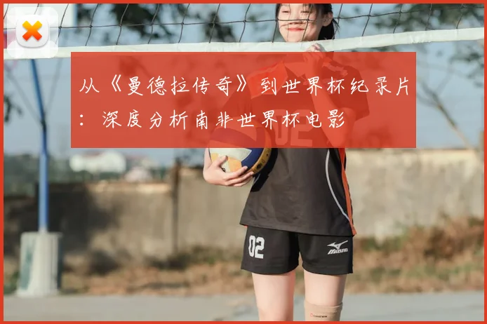 从《曼德拉传奇》到世界杯纪录片：深度分析南非世界杯电影