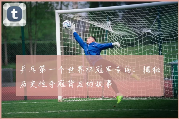 乒乓第一个世界杯冠军专访:揭秘历史性夺冠背后的故事