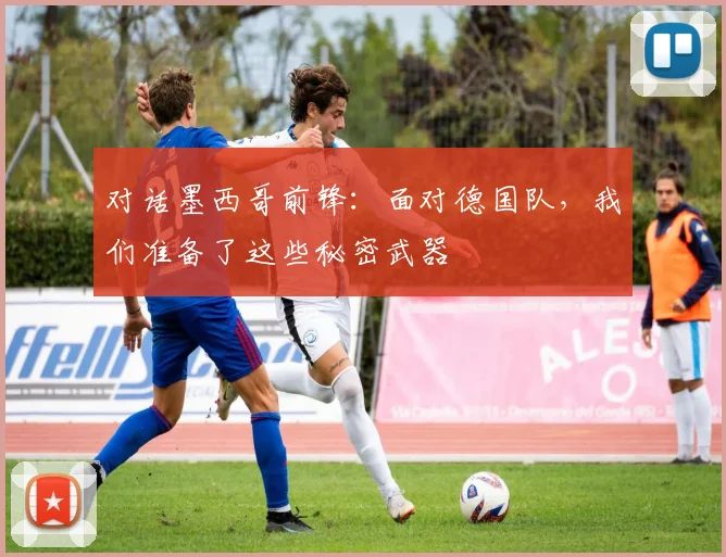 对话墨西哥前锋：面对德国队，我们准备了这些秘密武器