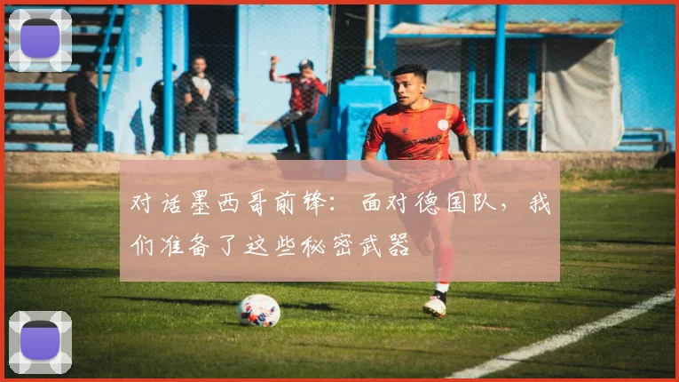 对话墨西哥前锋：面对德国队，我们准备了这些秘密武器