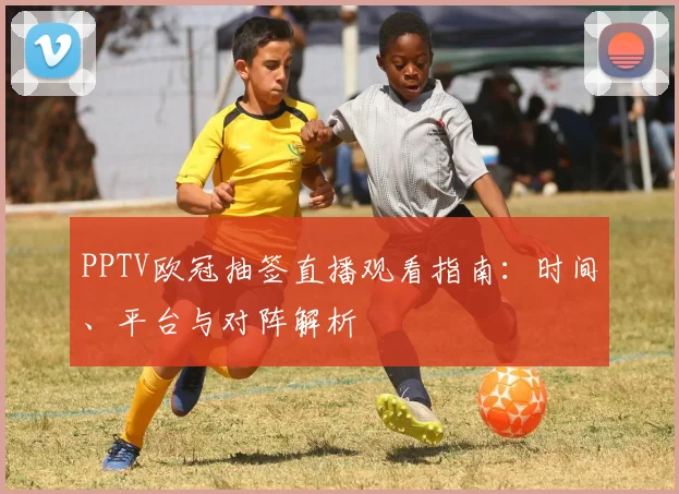 PPTV欧冠抽签直播观看指南：时间、平台与对阵解析