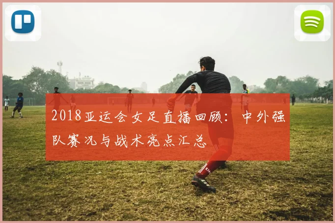 2018亚运会女足直播回顾：中外强队赛况与战术亮点汇总