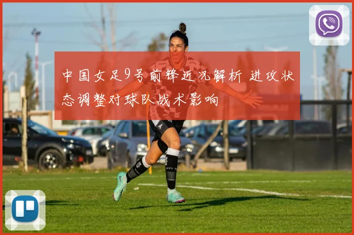 中国女足9号前锋近况解析 进攻状态调整对球队战术影响