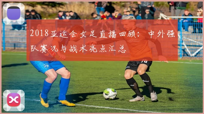 2018亚运会女足直播回顾：中外强队赛况与战术亮点汇总