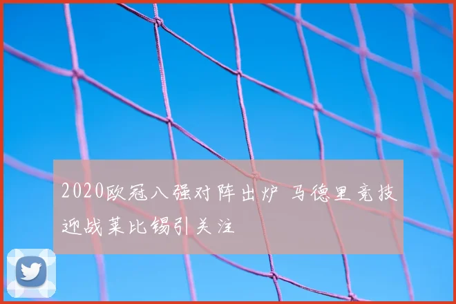 2020欧冠八强对阵出炉 马德里竞技迎战莱比锡引关注