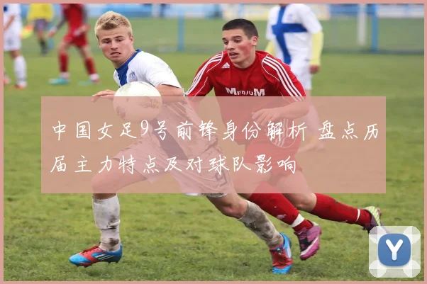 中国女足9号前锋身份解析 盘点历届主力特点及对球队影响