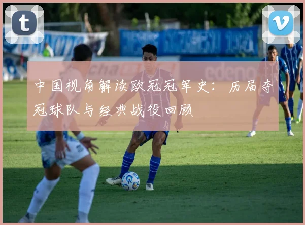 中国视角解读欧冠冠军史：历届夺冠球队与经典战役回顾