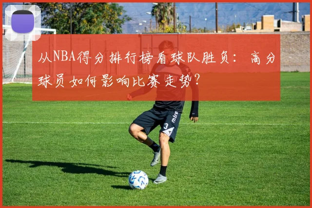从NBA得分排行榜看球队胜负：高分球员如何影响比赛走势？